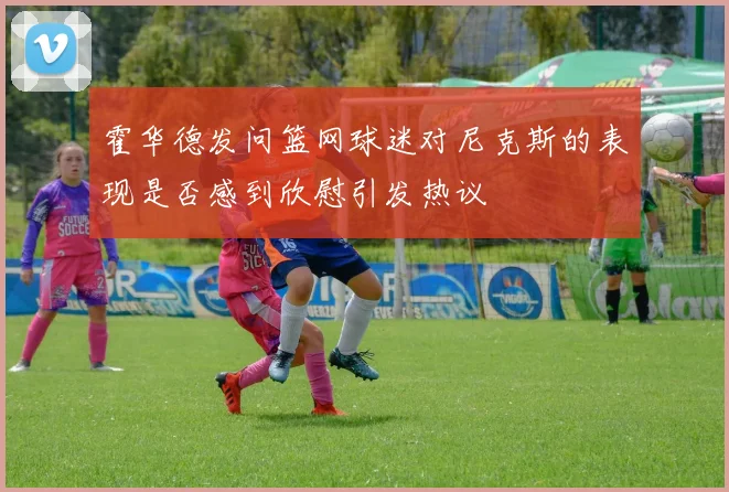 霍华德发问篮网球迷对尼克斯的表现是否感到欣慰引发热议