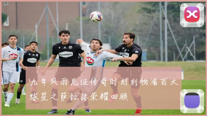 九年风雨见证传奇时刻利物浦百大球星之萨拉赫荣耀回顾
