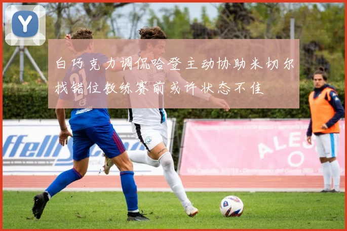白巧克力调侃哈登主动协助米切尔找错位教练赛前或许状态不佳