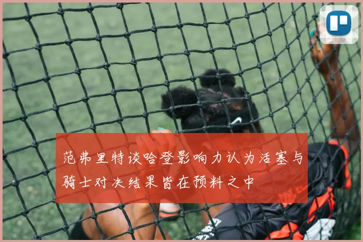 范弗里特谈哈登影响力认为活塞与骑士对决结果皆在预料之中