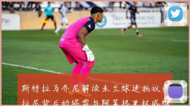 斯特拉马乔尼解读米兰球迷抗议弗拉尼背后的塔雷与阿莱格里权威维护