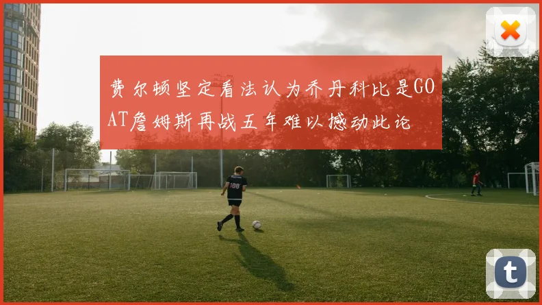 费尔顿坚定看法认为乔丹科比是GOAT詹姆斯再战五年难以撼动此论
