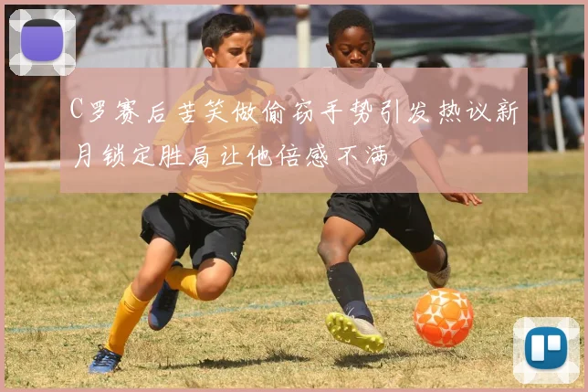 C罗赛后苦笑做偷窃手势引发热议新月锁定胜局让他倍感不满