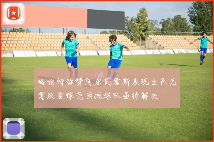略伦特称赞阿尔瓦雷斯表现出色无需改变球荒困扰球队亟待解决