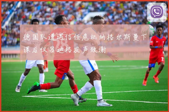 德国队遭遇信任危机纳格尔斯曼下课后仅吕迪格发声致谢