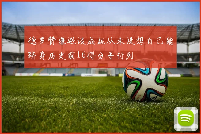 德罗赞谦逊谈成就从未设想自己能跻身历史前16得分手行列