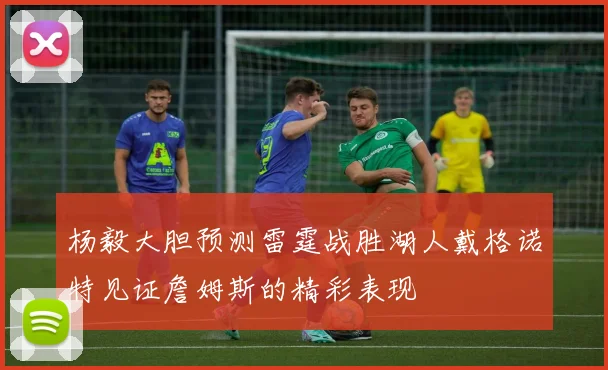杨毅大胆预测雷霆战胜湖人戴格诺特见证詹姆斯的精彩表现